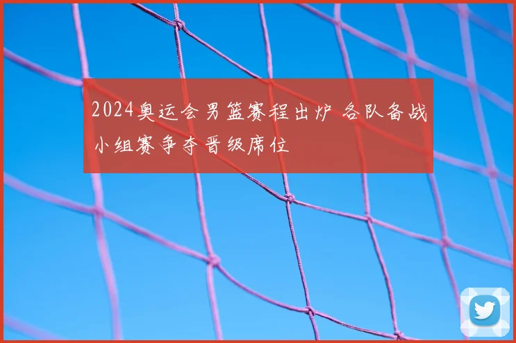 2024奥运会男篮赛程出炉 各队备战小组赛争夺晋级席位