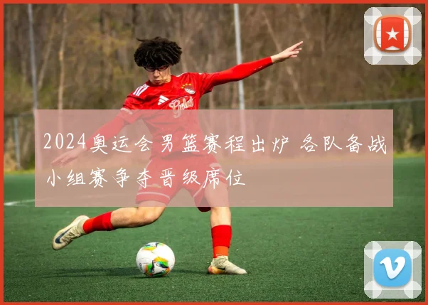 2024奥运会男篮赛程出炉 各队备战小组赛争夺晋级席位