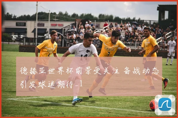 德赫亚世界杯前景受关注 备战动态引发球迷期待_1