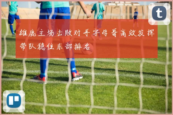 雄鹿主场击败对手字母哥高效发挥带队稳住东部排名